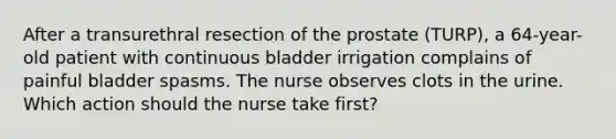 After a transurethral resection of the prostate (TURP), a 64-year-old patient with continuous bladder irrigation complains of painful bladder spasms. The nurse observes clots in the urine. Which action should the nurse take first?