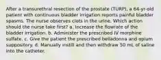 After a transurethral resection of the prostate (TURP), a 64-yr-old patient with continuous bladder irrigation reports painful bladder spasms. The nurse observes clots in the urine. Which action should the nurse take first? a. Increase the flowrate of the bladder irrigation. b. Administer the prescribed IV morphine sulfate. c. Give the patient the prescribed belladonna and opium suppository. d. Manually instill and then withdraw 50 mL of saline into the catheter.