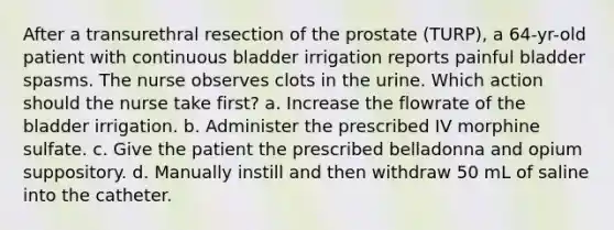 After a transurethral resection of the prostate (TURP), a 64-yr-old patient with continuous bladder irrigation reports painful bladder spasms. The nurse observes clots in the urine. Which action should the nurse take first? a. Increase the flowrate of the bladder irrigation. b. Administer the prescribed IV morphine sulfate. c. Give the patient the prescribed belladonna and opium suppository. d. Manually instill and then withdraw 50 mL of saline into the catheter.