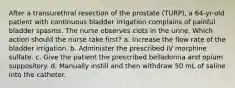 After a transurethral resection of the prostate (TURP), a 64-yr-old patient with continuous bladder irrigation complains of painful bladder spasms. The nurse observes clots in the urine. Which action should the nurse take first? a. Increase the flow rate of the bladder irrigation. b. Administer the prescribed IV morphine sulfate. c. Give the patient the prescribed belladonna and opium suppository. d. Manually instill and then withdraw 50 mL of saline into the catheter.