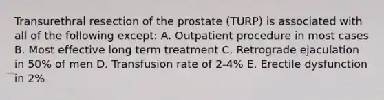 Transurethral resection of the prostate (TURP) is associated with all of the following except: A. Outpatient procedure in most cases B. Most effective long term treatment C. Retrograde ejaculation in 50% of men D. Transfusion rate of 2-4% E. Erectile dysfunction in 2%