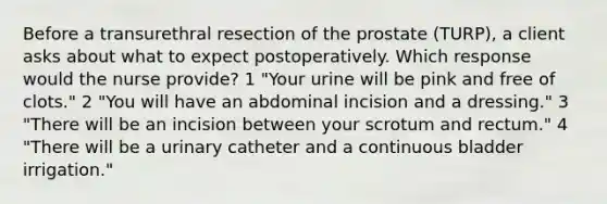 Before a transurethral resection of the prostate (TURP), a client asks about what to expect postoperatively. Which response would the nurse provide? 1 "Your urine will be pink and free of clots." 2 "You will have an abdominal incision and a dressing." 3 "There will be an incision between your scrotum and rectum." 4 "There will be a urinary catheter and a continuous bladder irrigation."