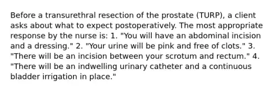 Before a transurethral resection of the prostate (TURP), a client asks about what to expect postoperatively. The most appropriate response by the nurse is: 1. "You will have an abdominal incision and a dressing." 2. "Your urine will be pink and free of clots." 3. "There will be an incision between your scrotum and rectum." 4. "There will be an indwelling urinary catheter and a continuous bladder irrigation in place."