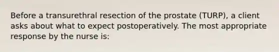 Before a transurethral resection of the prostate (TURP), a client asks about what to expect postoperatively. The most appropriate response by the nurse is: