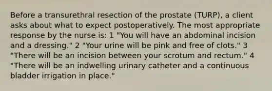 Before a transurethral resection of the prostate (TURP), a client asks about what to expect postoperatively. The most appropriate response by the nurse is: 1 "You will have an abdominal incision and a dressing." 2 "Your urine will be pink and free of clots." 3 "There will be an incision between your scrotum and rectum." 4 "There will be an indwelling urinary catheter and a continuous bladder irrigation in place."