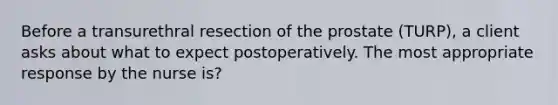 Before a transurethral resection of the prostate (TURP), a client asks about what to expect postoperatively. The most appropriate response by the nurse is?