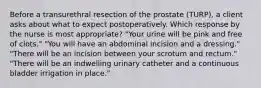 Before a transurethral resection of the prostate (TURP), a client asks about what to expect postoperatively. Which response by the nurse is most appropriate? "Your urine will be pink and free of clots." "You will have an abdominal incision and a dressing." "There will be an incision between your scrotum and rectum." "There will be an indwelling urinary catheter and a continuous bladder irrigation in place."