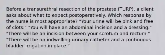 Before a transurethral resection of the prostate (TURP), a client asks about what to expect postoperatively. Which response by the nurse is most appropriate? "Your urine will be pink and free of clots." "You will have an abdominal incision and a dressing." "There will be an incision between your scrotum and rectum." "There will be an indwelling urinary catheter and a continuous bladder irrigation in place."