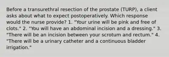 Before a transurethral resection of the prostate (TURP), a client asks about what to expect postoperatively. Which response would the nurse provide? 1. "Your urine will be pink and free of clots." 2. "You will have an abdominal incision and a dressing." 3. "There will be an incision between your scrotum and rectum." 4. "There will be a urinary catheter and a continuous bladder irrigation."