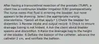 After having a transurethral resection of the prostate (TURP), a client has a continuous bladder irrigation (CBI) postoperatively. The nurse notes that fluid is entering the bladder, but none appears to be draining. Select the appropriate nursing interventions. *Select all that apply.* 1.Check the bladder for distention. 2.Review intake and output record. 3.Check to ensure drainage tubing is not kinked. 4.Ask the client about bladder spasms and discomfort. 5.Raise the drainage bag to the height of the bladder. 6.Deflate the balloon of the catheter, advance the catheter 2 cm, and reinflate the balloon.