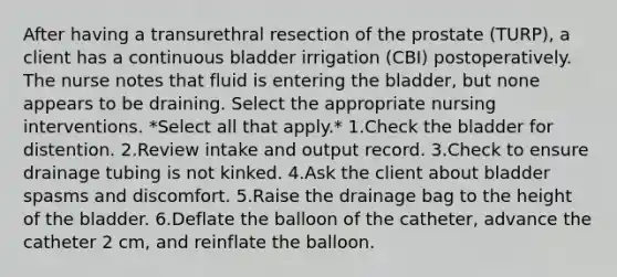 After having a transurethral resection of the prostate (TURP), a client has a continuous bladder irrigation (CBI) postoperatively. The nurse notes that fluid is entering the bladder, but none appears to be draining. Select the appropriate nursing interventions. *Select all that apply.* 1.Check the bladder for distention. 2.Review intake and output record. 3.Check to ensure drainage tubing is not kinked. 4.Ask the client about bladder spasms and discomfort. 5.Raise the drainage bag to the height of the bladder. 6.Deflate the balloon of the catheter, advance the catheter 2 cm, and reinflate the balloon.