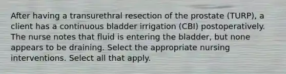 After having a transurethral resection of the prostate (TURP), a client has a continuous bladder irrigation (CBI) postoperatively. The nurse notes that fluid is entering the bladder, but none appears to be draining. Select the appropriate nursing interventions. Select all that apply.