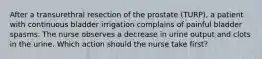 After a transurethral resection of the prostate (TURP), a patient with continuous bladder irrigation complains of painful bladder spasms. The nurse observes a decrease in urine output and clots in the urine. Which action should the nurse take first?