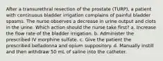 After a transurethral resection of the prostate (TURP), a patient with continuous bladder irrigation complains of painful bladder spasms. The nurse observes a decrease in urine output and clots in the urine. Which action should the nurse take first? a. Increase the flow rate of the bladder irrigation. b. Administer the prescribed IV morphine sulfate. c. Give the patient the prescribed belladonna and opium suppository. d. Manually instill and then withdraw 50 mL of saline into the catheter.