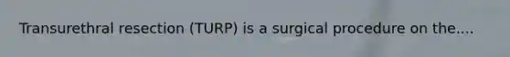 Transurethral resection (TURP) is a surgical procedure on the....