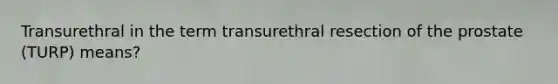 Transurethral in the term transurethral resection of the prostate (TURP) means?