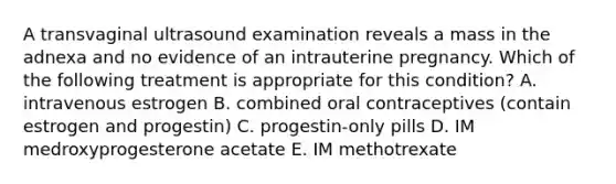 A transvaginal ultrasound examination reveals a mass in the adnexa and no evidence of an intrauterine pregnancy. Which of the following treatment is appropriate for this condition? A. intravenous estrogen B. combined oral contraceptives (contain estrogen and progestin) C. progestin-only pills D. IM medroxyprogesterone acetate E. IM methotrexate