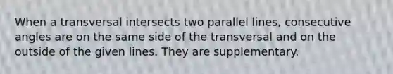 When a transversal intersects two parallel lines, consecutive angles are on the same side of the transversal and on the outside of the given lines. They are supplementary.