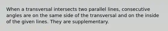 When a transversal intersects two parallel lines, consecutive angles are on the same side of the transversal and on the inside of the given lines. They are supplementary.