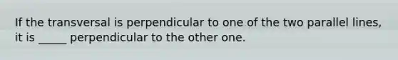 If the transversal is perpendicular to one of the two parallel lines, it is _____ perpendicular to the other one.