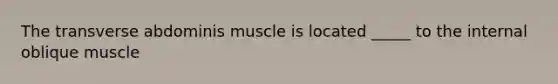 The transverse abdominis muscle is located _____ to the internal oblique muscle