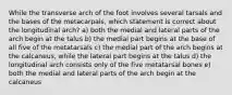 While the transverse arch of the foot involves several tarsals and the bases of the metacarpals, which statement is correct about the longitudinal arch? a) both the medial and lateral parts of the arch begin at the talus b) the medial part begins at the base of all five of the metatarsals c) the medial part of the arch begins at the calcaneus, while the lateral part begins at the talus d) the longitudinal arch consists only of the five metatarsal bones e) both the medial and lateral parts of the arch begin at the calcaneus