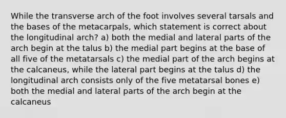 While the transverse arch of the foot involves several tarsals and the bases of the metacarpals, which statement is correct about the longitudinal arch? a) both the medial and lateral parts of the arch begin at the talus b) the medial part begins at the base of all five of the metatarsals c) the medial part of the arch begins at the calcaneus, while the lateral part begins at the talus d) the longitudinal arch consists only of the five metatarsal bones e) both the medial and lateral parts of the arch begin at the calcaneus