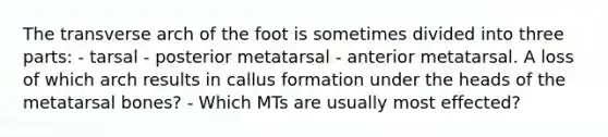 The transverse arch of the foot is sometimes divided into three parts: - tarsal - posterior metatarsal - anterior metatarsal. A loss of which arch results in callus formation under the heads of the metatarsal bones? - Which MTs are usually most effected?