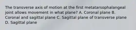 The transverse axis of motion at the first metatarsophalangeal joint allows movement in what plane? A. Coronal plane B. Coronal and sagittal plane C. Sagittal plane of transverse plane D. Sagittal plane