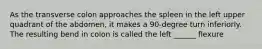 As the transverse colon approaches the spleen in the left upper quadrant of the abdomen, it makes a 90-degree turn inferiorly. The resulting bend in colon is called the left ______ flexure