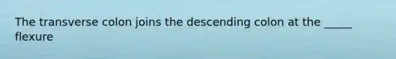 The transverse colon joins the descending colon at the _____ flexure