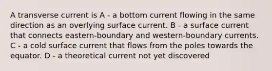 A transverse current is A - a bottom current flowing in the same direction as an overlying surface current. B - a surface current that connects eastern-boundary and western-boundary currents. C - a cold surface current that flows from the poles towards the equator. D - a theoretical current not yet discovered