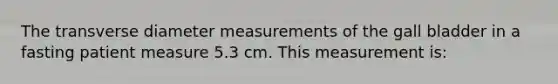 The transverse diameter measurements of the gall bladder in a fasting patient measure 5.3 cm. This measurement is: