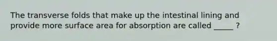 The transverse folds that make up the intestinal lining and provide more <a href='https://www.questionai.com/knowledge/kEtsSAPENL-surface-area' class='anchor-knowledge'>surface area</a> for absorption are called _____ ?