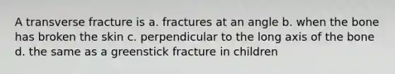 A transverse fracture is a. fractures at an angle b. when the bone has broken the skin c. perpendicular to the long axis of the bone d. the same as a greenstick fracture in children