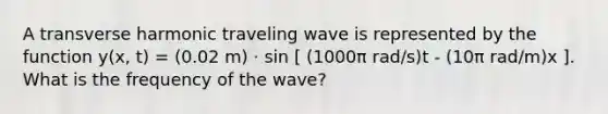 A transverse harmonic traveling wave is represented by the function y(x, t) = (0.02 m) ⋅ sin [ (1000π rad/s)t - (10π rad/m)x ]. What is the frequency of the wave?