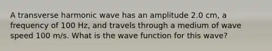 A transverse harmonic wave has an amplitude 2.0 cm, a frequency of 100 Hz, and travels through a medium of wave speed 100 m/s. What is the wave function for this wave?