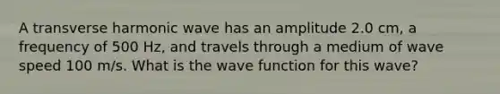 A transverse harmonic wave has an amplitude 2.0 cm, a frequency of 500 Hz, and travels through a medium of wave speed 100 m/s. What is the wave function for this wave?