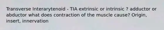 Transverse Interarytenoid - TIA extrinsic or intrinsic ? adductor or abductor what does contraction of the muscle cause? Origin, insert, innervation