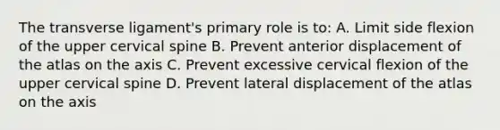 The transverse ligament's primary role is to: A. Limit side flexion of the upper cervical spine B. Prevent anterior displacement of the atlas on the axis C. Prevent excessive cervical flexion of the upper cervical spine D. Prevent lateral displacement of the atlas on the axis