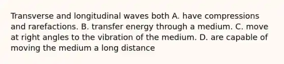 Transverse and longitudinal waves both A. have compressions and rarefactions. B. transfer energy through a medium. C. move at right angles to the vibration of the medium. D. are capable of moving the medium a long distance