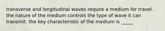 transverse and longitudinal waves require a medium for travel. the nature of the medium controls the type of wave it can transmit. the key characteristic of the medium is _____