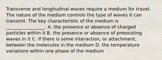 Transverse and longitudinal waves require a medium for travel. The nature of the medium controls the type of waves it can transmit. The key characteristic of the medium is _________________. A. the presence or absence of charged particles within it B. the presence or absence of preexisting waves in it C. if there is some interaction, or attachment, between the molecules in the medium D. the temperature variations within one phase of the medium