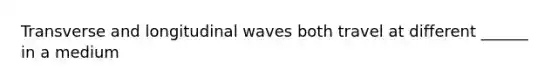 Transverse and longitudinal waves both travel at different ______ in a medium