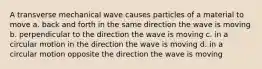 A transverse mechanical wave causes particles of a material to move a. back and forth in the same direction the wave is moving b. perpendicular to the direction the wave is moving c. in a circular motion in the direction the wave is moving d. in a circular motion opposite the direction the wave is moving