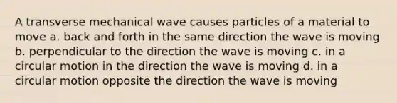 A transverse mechanical wave causes particles of a material to move a. back and forth in the same direction the wave is moving b. perpendicular to the direction the wave is moving c. in a circular motion in the direction the wave is moving d. in a circular motion opposite the direction the wave is moving