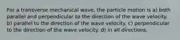 For a transverse mechanical wave, the particle motion is a) both parallel and perpendicular to the direction of the wave velocity. b) parallel to the direction of the wave velocity. c) perpendicular to the direction of the wave velocity. d) in all directions.