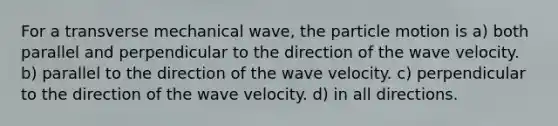 For a transverse mechanical wave, the particle motion is a) both parallel and perpendicular to the direction of the wave velocity. b) parallel to the direction of the wave velocity. c) perpendicular to the direction of the wave velocity. d) in all directions.