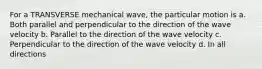 For a TRANSVERSE mechanical wave, the particular motion is a. Both parallel and perpendicular to the direction of the wave velocity b. Parallel to the direction of the wave velocity c. Perpendicular to the direction of the wave velocity d. In all directions