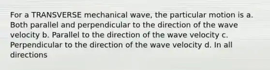 For a TRANSVERSE mechanical wave, the particular motion is a. Both parallel and perpendicular to the direction of the wave velocity b. Parallel to the direction of the wave velocity c. Perpendicular to the direction of the wave velocity d. In all directions